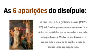 As 6 aparições do discípulo:
Na cruz Jesus está agonizante na cruz (19,25-
27). Ali, "o discípulo a quem Jesus amava" é o
único dos apóstolos que se encontra a seu lado,
acompanhando o Mestre no seu tormento, e
recebe dele o encargo de acolher a mãe do
Senhor como sua própria mãe.
 