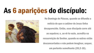 As 6 aparições do discípulo:
No Domingo de Páscoa, quando se difundiu a
notícia de que o cadáver de Jesus tinha
desaparecido. Então, esse discípulo corre até
ao sepulcro; e, ao vê-lo vazio, acredita na
ressurreição do Senhor, quando os outros estão
desconcertados e não podem imaginar, sequer,
um portento semelhante (20,2-10).
 
