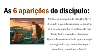 As 6 aparições do discípulo:
No final do evangelho de João (21,7), "o
discípulo a quem Jesus amava» encontra-
se a pescar numa barca juntamente com
Simão Pedro e os outros discípulos.
Quando Jesus ressuscitado aparece de pé
na margem do lago, ele é o único que o
reconhece, e mostra-o a Pedro".
 