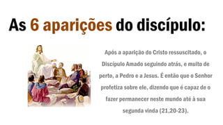As 6 aparições do discípulo:
Após a aparição do Cristo ressuscitado, o
Discípulo Amado seguindo atrás, e muito de
perto, a Pedro e a Jesus. É então que o Senhor
profetiza sobre ele, dizendo que é capaz de o
fazer permanecer neste mundo até à sua
segunda vinda (21,20-23).
 