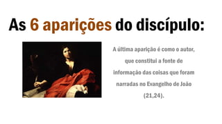 As 6 aparições do discípulo:
A última aparição é como o autor,
que constitui a fonte de
informação das coisas que foram
narradas no Evangelho de João
(21,24).
 