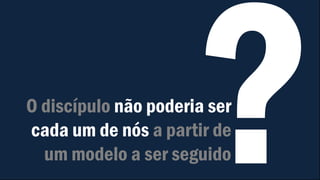 O discípulo não poderia ser
cada um de nós a partir de
um modelo a ser seguido
 