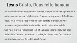 Jesus Cristo, Deus feito homem
• Jesus filho de Deus feito homem, por isso, sua palavra não é apenas uma
palavra de um mestre religioso, mas é a palavra suprema e definitiva de
Deus, ele é revela o Pai por meio de um contato íntimo (Aba Pai);
• Jesus era um judeu da tribo de Judá e queria reformular as leis;
• Sua vida, morte e ressureição tem eficácia redentora e salvífica para
toda a humanidade (amplitude da salvação não só para Cristãos mas
para todos os povos, de todas as religiões).
 