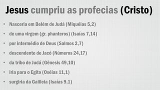 Jesus cumpriu as profecias (Cristo)
• Nasceria em Belém de Judá (Miquéias 5,2)
• de uma virgem (gr. phanteros) (Isaías 7,14)
• por intermédio de Deus (Salmos 2,7)
• descendente de Jacó (Números 24,17)
• da tribo de Judá (Gênesis 49,10)
• iria para o Egito (Oséias 11,1)
• surgiria da Galileia (Isaías 9,1)
 