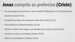 Jesus cumpriu as profecias (Cristo)
• um mensageiro prepararia o seu caminho (Malaquias 3,1) clamando no
deserto (Isaías 40,3)
• o Espírito de Deus iria repousar sobre Ele (Isaías 11,2)
• faria profecias (Deuteronômio 18,18)
• abriria os olhos dos cegos e os ouvidos dos surdos (Isaías 35,5)
• curaria os coxos e os mudos (Isaías 35,6)
• falaria em parábolas (Salmos 78,2)
 