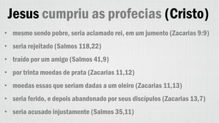 Jesus cumpriu as profecias (Cristo)
• mesmo sendo pobre, seria aclamado rei, em um jumento (Zacarias 9:9)
• seria rejeitado (Salmos 118,22)
• traído por um amigo (Salmos 41,9)
• por trinta moedas de prata (Zacarias 11,12)
• moedas essas que seriam dadas a um oleiro (Zacarias 11,13)
• seria ferido, e depois abandonado por seus discípulos (Zacarias 13,7)
• seria acusado injustamente (Salmos 35,11)
 