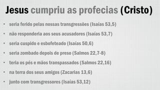 Jesus cumpriu as profecias (Cristo)
• seria ferido pelas nossas transgressões (Isaías 53,5)
• não responderia aos seus acusadores (Isaías 53,7)
• seria cuspido e esbofeteado (Isaías 50,6)
• seria zombado depois de preso (Salmos 22,7-8)
• teria os pés e mãos transpassados (Salmos 22,16)
• na terra dos seus amigos (Zacarias 13,6)
• junto com transgressores (Isaías 53,12)
 