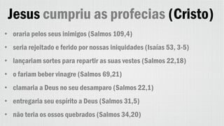 Jesus cumpriu as profecias (Cristo)
• oraria pelos seus inimigos (Salmos 109,4)
• seria rejeitado e ferido por nossas iniquidades (Isaías 53, 3-5)
• lançariam sortes para repartir as suas vestes (Salmos 22,18)
• o fariam beber vinagre (Salmos 69,21)
• clamaria a Deus no seu desamparo (Salmos 22,1)
• entregaria seu espírito a Deus (Salmos 31,5)
• não teria os ossos quebrados (Salmos 34,20)
 