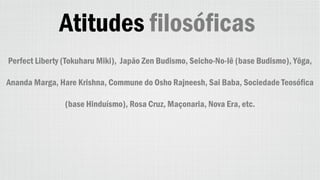 Atitudes filosóficas
Perfect Liberty (Tokuharu Miki), Japão Zen Budismo, Seicho-No-Iê (base Budismo), Yôga,
Ananda Marga, Hare Krishna, Commune do Osho Rajneesh, Sai Baba, Sociedade Teosófica
(base Hinduísmo), Rosa Cruz, Maçonaria, Nova Era, etc.
 