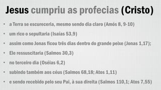 Jesus cumpriu as profecias (Cristo)
• a Terra se escureceria, mesmo sendo dia claro (Amós 8, 9-10)
• um rico o sepultaria (Isaías 53,9)
• assim como Jonas ficou três dias dentro do grande peixe (Jonas 1,17);
• Ele ressuscitaria (Salmos 30,3)
• no terceiro dia (Oséias 6,2)
• subindo também aos céus (Salmos 68,18; Atos 1,11)
• e sendo recebido pelo seu Pai, à sua direita (Salmos 110,1; Atos 7,55)
 