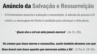 Anúncio da Salvação e Ressurreição
• O Cristianismo anuncia a salvação e ressureição. A adesão da pessoa à fé
cristã e a mensagem do Cristo é condição para alcançar a vida plena.
“Quem vive e crê em mim jamais morrerá”. (Jo 11, 26).
“Se cremos que Jesus morreu e ressuscitou, assim também devemos crer que
Deus levará com Jesus aqueles que morreram unidos a Ele”. (1 Tes 4, 13-14).
 