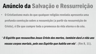 Anúncio da Salvação e Ressurreição
• O Cristianismo mais do que qualquer religião revelada apresenta uma
profunda convicção sobre a ressureição (a partir da ressurreição de
Cristo), é Ele que cumpre toda a promessa da vida eterna e do céu.
“O Espírito que ressuscitou Jesus Cristo dos mortos, também dará a vida aos
vossos corpos mortais, pelo seu Espírito que habita em vós”. (Rm 8, 11).
 