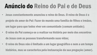 Anúncio do Reino do Pai e de Deus
• Jesus constantemente anunciou o reino de Deus. O reino de Deus é o
projeto do amor do Pai: Fazer do mundo uma família de filhos e irmãos,
um lugar para que todos viver em comunidade (comum unidade);
• O reino do Pai começa-se a realizar na história por meio dos encontros
de Jesus com as pessoas transformando suas vidas;
• O reino de Deus não é limitado a um lugar geográfico e nem a um tempo
histórico, mas se caracteriza pela instauração da sua pregação (amor).
 