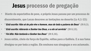 Jesus processo de pregação
• Diante da expectativa do povo, o próprio Jesus passou por um processo de
discernimento, que Lucas descreve as tentações no deserto (Lc 4,1-13):
• "Está escrito: Não só de pão vive o homem, mas de toda a palavra de Deus" (Dt 8,3).
• "Está escrito: Adorarás o Senhor teu Deus, e a ele só servirás" (Dt 6,13).
• "Foi dito: Não tentarás o Senhor teu Deus" (Dt 6,16).
• Jesus então, cheio da força do Espírito, voltou para a Galileia. E a sua fama
divulgou-se por toda a região. Ele ensinava nas sinagogas e era aclamado.
 