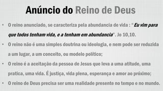 Anúncio do Reino de Deus
• O reino anunciado, se caracteriza pela abundancia de vida : “Eu vim para
que todos tenham vida, e a tenham em abundancia”. Jo 10,10.
• O reino não é uma simples doutrina ou ideologia, e nem pode ser reduzida
a um lugar, a um conceito, ou modelo político;
• O reino é a aceitação da pessoa de Jesus que leva a uma atitude, uma
pratica, uma vida. É justiça, vida plena, esperança e amor ao próximo;
• O reino de Deus precisa ser uma realidade presente no tempo e no mundo.
 