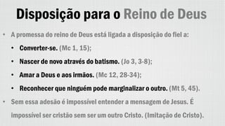 Disposição para o Reino de Deus
• A promessa do reino de Deus está ligada a disposição do fiel a:
• Converter-se. (Mc 1, 15);
• Nascer de novo através do batismo. (Jo 3, 3-8);
• Amar a Deus e aos irmãos. (Mc 12, 28-34);
• Reconhecer que ninguém pode marginalizar o outro. (Mt 5, 45).
• Sem essa adesão é impossível entender a mensagem de Jesus. É
impossível ser cristão sem ser um outro Cristo. (Imitação de Cristo).
 