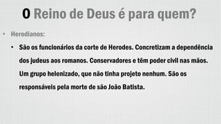 O Reino de Deus é para quem?
• Herodianos:
• São os funcionários da corte de Herodes. Concretizam a dependência
dos judeus aos romanos. Conservadores e têm poder civil nas mãos.
Um grupo helenizado, que não tinha projeto nenhum. São os
responsáveis pela morte de são João Batista.
 