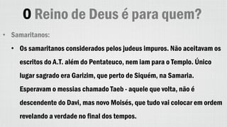 O Reino de Deus é para quem?
• Samaritanos:
• Os samaritanos considerados pelos judeus impuros. Não aceitavam os
escritos do A.T. além do Pentateuco, nem iam para o Templo. Único
lugar sagrado era Garizim, que perto de Siquém, na Samaria.
Esperavam o messias chamado Taeb - aquele que volta, não é
descendente do Davi, mas novo Moisés, que tudo vai colocar em ordem
revelando a verdade no final dos tempos.
 