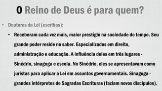 O Reino de Deus é para quem?
• Doutores da Lei (escribas):
• Receberam cada vez mais, maior prestígio na sociedade do tempo. Seu
grande poder reside no saber. Especializados em direito,
administração e educação. A influência deles em três lugares -
Sinédrio, sinagoga e escola. No Sinédrio, eles se apresentavam como
juristas para aplicar a Lei em assuntos governamentais. Sinagoga -
grandes intérpretes de Sagradas Escrituras (faziam novos discípulos).
 
