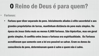 O Reino de Deus é para quem?
• Fariseus:
• Fariseu quer dizer separado do povo. Inicialmente aliados à elite sacerdotal e aos
grandes proprietários de terras, mantinham distância do povo mais simples. Na
época de Jesus tinha mais ou menos 6,000 fariseus. São hipócritas, mas em geral
gente simples. O conflito entre Jesus e fariseus era espiritualidade. Os Fariseus
acreditavam que somente com a lei era possível se salvar. Eram os donos da
consciência do povo, determinavam quem é salvo e quem não é salvo.
 