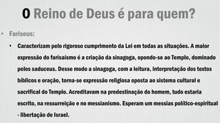 O Reino de Deus é para quem?
• Fariseus:
• Caracterizam pelo rigoroso cumprimento da Lei em todas as situações. A maior
expressão do farisaísmo é a criação da sinagoga, opondo-se ao Templo, dominado
pelos saduceus. Desse modo a sinagoga, com a leitura, interpretação dos textos
bíblicos e oração, torna-se expressão religiosa oposta ao sistema cultural e
sacrifical do Templo. Acreditavam na predestinação do homem, tudo estaria
escrito, na ressurreição e no messianismo. Esperam um messias político-espiritual
- libertação de Israel.
 