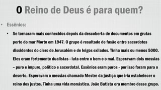 O Reino de Deus é para quem?
• Essênios:
• Se tornaram mais conhecidos depois da descoberta de documentos em grutas
perto do mar Morto em 1947. O grupo é resultado de fusão entre sacerdotes
dissidentes do clero de Jerusalém e de leigos exilados. Tinha mais ou menos 5000.
Eles eram fortemente dualistas - luta entre o bem e o mal. Esperavam dois messias
– puro e impuro, político e sacerdotal. Essênios eram puros - por isso foram para o
deserto, Esperavam o messias chamado Mestre da justiça que iria estabelecer o
reino dos justos. Tinha uma vida monástica. João Batista era membro desse grupo.
 