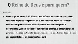 O Reino de Deus é para quem?
• Zelotas:
• Esses surgiram no ano 6 d.C. Eles se constituíram a partir dos fariseus. São da
classe dos pequenos camponeses e das camadas mais pobres da sociedade,
massacrados por um sistema fiscal impiedoso. São muito religiosos e
nacionalistas. Queriam expulsar os dominadores romanos, e também contra ao
governo de Herodes na Galileia. Querem restaurar um Estado onde Deus é o único
rei, representado por um descendente do Davi.
 