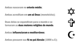 Ambas nasceram no oriente médio;
Ambas acreditam em um só Deus (monoteísta);
Duas delas se expandiram para o mundo e se
tornaram as duas maiores religiões do mundo.
Ambas influenciaram o mediterrâneo;
Ambas possuem sua fé no pai Abraão (1800 a.C);
 