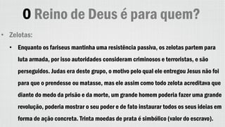 O Reino de Deus é para quem?
• Zelotas:
• Enquanto os fariseus mantinha uma resistência passiva, os zelotas partem para
luta armada, por isso autoridades consideram criminosos e terroristas, e são
perseguidos. Judas era deste grupo, o motivo pelo qual ele entregou Jesus não foi
para que o prendesse ou matasse, mas ele assim como todo zelota acreditava que
diante do medo da prisão e da morte, um grande homem poderia fazer uma grande
revolução, poderia mostrar o seu poder e de fato instaurar todos os seus ideias em
forma de ação concreta. Trinta moedas de prata é simbólico (valor do escravo).
 