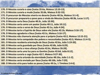 170. O Messias curaria o coxo [Isaías 35:6a, Mateus 12:10-13].
171. O Messias curaria o mudo [Isaías 35:6b, Mateus 9:32-33].
172. O precursor do Messias viveria no deserto [Isaías 40:3a, Mateus 3:1-4].
173. O precursor prepararia o povo para a vinda do Messias [Isaías 40:3b, Lucas 1:17].
174. O Messias seria Deus [Isaías 40:3c, João 10:30].
175. O Messias seria como um pastor [Isaías 40:11, João 10:11].
176. O Messias seria o servo de Deus [Isaías 42:1a, João 4:34].
177. O Messias teria o Espírito de Deus sobre ele [Isaías 42:1b, Mateus 3:16-17].
178. O Messias agradaria a Deus [Isaías 42:1c, Mateus 3:16-17].
179. O Messias não chamaria atenção para si próprio [Isaías 42:2, Mateus 12:15-21].
180. O Messias teria compaixão dos pobres e necessitados [Isaías 42:3, Mateus 11:4-5].
181. O Messias receberia orientação de Deus [Isaías 42:6a, João 5:19-20].
182. O Messias seria guardado por Deus [Isaías 42:6b, João 8:29].
183. O Messias seria a nova aliança [Isaías 42:6c, Mateus 26:28].
184. O Messias seria uma luz para os Gentios [Isaías 42:6d, João 8:12].
185. O Messias curaria o cego [Isaías 42:7, Mateus 9:27-30].
186. O Messias seria oriundo da eternidade [Isaías 48:16a, João 1:1-2].
187. O Messias seria enviado por Deus [Isaías 48:16b, João 7:29].
188. O Messias viria para todos os povos [Isaías 49:1a, 1 Timóteo 2:4-6].


Pr Ladislau Rodrigues de Jesus                                                           13
 