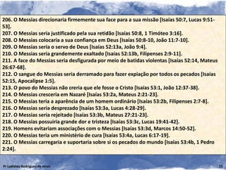 206. O Messias direcionaria firmemente sua face para a sua missão [Isaías 50:7, Lucas 9:51-
53].
207. O Messias seria justificado pela sua retidão [Isaías 50:8, 1 Timóteo 3:16].
208. O Messias colocaria a sua confiança em Deus [Isaías 50:8-10, João 11:7-10].
209. O Messias seria o servo de Deus [Isaías 52:13a, João 9:4].
210. O Messias seria grandemente exaltado [Isaías 52:13b, Filipenses 2:9-11].
211. A face do Messias seria desfigurada por meio de batidas violentas [Isaías 52:14, Mateus
26:67-68].
212. O sangue do Messias seria derramado para fazer expiação por todos os pecados [Isaías
52:15, Apocalipse 1:5].
213. O povo do Messias não creria que ele fosse o Cristo [Isaías 53:1, João 12:37-38].
214. O Messias cresceria em Nazaré [Isaías 53:2a, Mateus 2:21-23].
215. O Messias teria a aparência de um homem ordinário [Isaías 53:2b, Filipenses 2:7-8].
216. O Messias seria desprezado [Isaías 53:3a, Lucas 4:28-29].
217. O Messias seria rejeitado [Isaías 53:3b, Mateus 27:21-23].
218. O Messias possuiria grande dor e tristeza [Isaías 53:3c, Lucas 19:41-42].
219. Homens evitariam associações com o Messias [Isaías 53:3d, Marcos 14:50-52].
220. O Messias teria um ministério de cura [Isaías 53:4a, Lucas 6:17-19].
221. O Messias carregaria e suportaria sobre si os pecados do mundo [Isaías 53:4b, 1 Pedro
2:24].

Pr Ladislau Rodrigues de Jesus                                                                 15
 