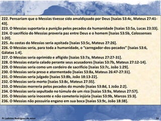 222. Pensariam que o Messias tivesse sido amaldiçoado por Deus [Isaías 53:4c, Mateus 27:41-
43].
223. O Messias suportaria a punição pelos pecados da humanidade [Isaías 53:5a, Lucas 23:33].
224. O sacrifício do Messias proveria paz entre Deus e o homem [Isaías 53:5b, Colossenses
1:20].
225. As costas do Messias seria açoitada [Isaías 53:5c, Mateus 27:26].
226. O Messias seria, para toda a humanidade, o “carregador-dos-pecados” [Isaías 53:6,
Gálatas 1:4].
227. O Messias seria oprimido e afligido [Isaías 53:7a, Mateus 27:27-31].
228. O Messias estaria calado perante seus acusadores [Isaías 53:7b, Mateus 27:12-14].
229. O Messias seria como um cordeiro de sacrifício [Isaías 53:7c, João 1:29].
230. O Messias seria preso e atormentado [Isaías 53:8a, Mateus 26:47-27:31].
231. O Messias seria julgado [Isaías 53:8b, João 18:13-22].
232. O Messias seria morto [Isaías 53:8c, Mateus 27:35].
233. O Messias morreria pelos pecados do mundo [Isaías 53:8d, 1 João 2:2].
234. O Messias seria sepultado no túmulo de um rico [Isaías 53:9a, Mateus 27:57].
235. O Messias seria inocente e não cometeria injúria [Isaías 53:9b, Marcos 15:3].
236. O Messias não possuiria engano em sua boca [Isaías 53:9c, João 18:38].



Pr Ladislau Rodrigues de Jesus                                                            16
 