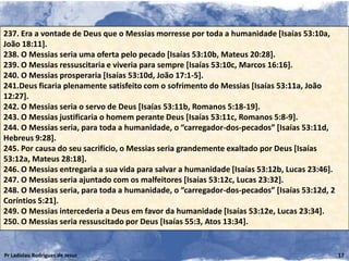 237. Era a vontade de Deus que o Messias morresse por toda a humanidade [Isaías 53:10a,
João 18:11].
238. O Messias seria uma oferta pelo pecado [Isaías 53:10b, Mateus 20:28].
239. O Messias ressuscitaria e viveria para sempre [Isaías 53:10c, Marcos 16:16].
240. O Messias prosperaria [Isaías 53:10d, João 17:1-5].
241.Deus ficaria plenamente satisfeito com o sofrimento do Messias [Isaías 53:11a, João
12:27].
242. O Messias seria o servo de Deus [Isaías 53:11b, Romanos 5:18-19].
243. O Messias justificaria o homem perante Deus [Isaías 53:11c, Romanos 5:8-9].
244. O Messias seria, para toda a humanidade, o “carregador-dos-pecados” [Isaías 53:11d,
Hebreus 9:28].
245. Por causa do seu sacrifício, o Messias seria grandemente exaltado por Deus [Isaías
53:12a, Mateus 28:18].
246. O Messias entregaria a sua vida para salvar a humanidade [Isaías 53:12b, Lucas 23:46].
247. O Messias seria ajuntado com os malfeitores [Isaías 53:12c, Lucas 23:32].
248. O Messias seria, para toda a humanidade, o “carregador-dos-pecados” [Isaías 53:12d, 2
Coríntios 5:21].
249. O Messias intercederia a Deus em favor da humanidade [Isaías 53:12e, Lucas 23:34].
250. O Messias seria ressuscitado por Deus [Isaías 55:3, Atos 13:34].


Pr Ladislau Rodrigues de Jesus                                                                17
 