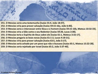251. O Messias seria uma testemunha [Isaías 55:4, João 18:37].
252. O Messias viria para prover salvação [Isaías 59:15-16a, João 6:40].
253. O Messias seria o intercessor entre Deus e o homem [Isaías 59:15-16b, Mateus 10:32-33].
254. O Messias viria a Sião como o seu Redentor [Isaías 59:20, Lucas 2:38].
255. O Messias teria o Espírito de Deus sobre ele [Isaías 61:1, Mateus 3:16-17].
256. O Messias pregaria as boas novas [Isaías 61:1-2, Lucas 4:18-21].
257. O Messias viria para prover salvação [Isaías 63:5, João 3:17].
258. O Messias seria achado por um povo que não o buscava [Isaías 65:1, Mateus 15:22-28].
259. O Messias seria rejeitado por Israel [Isaías 65:2, João 5:37-40].




Pr Ladislau Rodrigues de Jesus                                                             18
 
