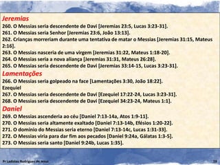 Jeremias
260. O Messias seria descendente de Davi [Jeremias 23:5, Lucas 3:23-31].
261. O Messias seria Senhor [Jeremias 23:6, João 13:13].
262. Crianças morreriam durante uma tentativa de matar o Messias [Jeremias 31:15, Mateus
2:16].
263. O Messias nasceria de uma virgem [Jeremias 31:22, Mateus 1:18-20].
264. O Messias seria a nova aliança [Jeremias 31:31, Mateus 26:28].
265. O Messias seria descendente de Davi [Jeremias 33:14-15, Lucas 3:23-31].
Lamentações
266. O Messias seria golpeado na face [Lamentações 3:30, João 18:22].
Ezequiel
267. O Messias seria descendente de Davi [Ezequiel 17:22-24, Lucas 3:23-31].
268. O Messias seria descendente de Davi [Ezequiel 34:23-24, Mateus 1:1].
Daniel
269. O Messias ascenderia ao céu [Daniel 7:13-14a, Atos 1:9-11].
270. O Messias seria altamente exaltado [Daniel 7:13-14b, Efésios 1:20-22].
271. O domínio do Messias seria eterno [Daniel 7:13-14c, Lucas 1:31-33].
272. O Messias viria para dar fim aos pecados [Daniel 9:24a, Gálatas 1:3-5].
273. O Messias seria santo [Daniel 9:24b, Lucas 1:35].


Pr Ladislau Rodrigues de Jesus                                                             19
 