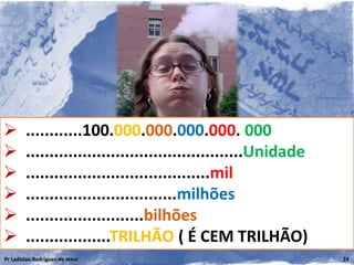        ............100.000.000.000.000. 000
       ..............................................Unidade
       .......................................mil
       ................................milhões
       .........................bilhões
       ..................TRILHÃO ( É CEM TRILHÃO)
Pr Ladislau Rodrigues de Jesus                                  24
 