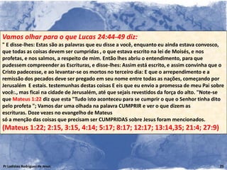 Vamos olhar para o que Lucas 24:44-49 diz:
" E disse-lhes: Estas são as palavras que eu disse a você, enquanto eu ainda estava convosco,
que todas as coisas devem ser cumpridas , o que estava escrito na lei de Moisés, e nos
profetas, e nos salmos, a respeito de mim. Então lhes abriu o entendimento, para que
pudessem compreender as Escrituras, e disse-lhes: Assim está escrito, e assim convinha que o
Cristo padecesse, e ao levantar-se os mortos no terceiro dia: E que o arrependimento e a
remissão dos pecados deve ser pregado em seu nome entre todas as nações, começando por
Jerusalém E estais. testemunhas destas coisas E eis que eu envio a promessa de meu Pai sobre
você:., mas ficai na cidade de Jerusalém, até que sejais revestidos da força do alto. "Note-se
que Mateus 1:22 diz que esta "Tudo isto aconteceu para se cumprir o que o Senhor tinha dito
pelo profeta "; Vamos dar uma olhada na palavra CUMPRIR e ver o que dizem as
escrituras. Doze vezes no evangelho de Mateus
só a menção das coisas que precisam ser CUMPRIDAS sobre Jesus foram mencionados.
(Mateus 1:22; 2:15, 3:15, 4:14; 5:17; 8:17; 12:17; 13:14,35; 21:4; 27:9)



Pr Ladislau Rodrigues de Jesus                                                              25
 