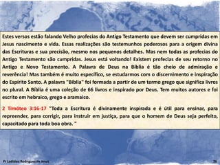 Estes versos estão falando Velho profecias do Antigo Testamento que devem ser cumpridas em
Jesus nascimento e vida. Essas realizações são testemunhos poderosos para a origem divina
das Escrituras e sua precisão, mesmo nos pequenos detalhes. Mas nem todas as profecias do
Antigo Testamento são cumpridas. Jesus está voltando! Existem profecias de seu retorno no
Antigo e Novo Testamento. A Palavra de Deus na Bíblia é tão cheio de admiração e
reverência! Mas também é muito específico, se estudarmos com o discernimento e inspiração
do Espírito Santo. A palavra "Bíblia" foi formada a partir de um termo grego que significa livros
no plural. A Bíblia é uma coleção de 66 livros e inspirado por Deus. Tem muitos autores e foi
escrito em hebraico, grego e aramaico.

2 Timóteo 3:16-17 "Toda a Escritura é divinamente inspirada e é útil para ensinar, para
repreender, para corrigir, para instruir em justiça, para que o homem de Deus seja perfeito,
capacitado para toda boa obra. "




Pr Ladislau Rodrigues de Jesus                                                                26
 