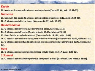Êxodo
20. Nenhum dos ossos do Messias seria quebrado[Êxodo 12:46, João 19:32-33].
Números
21. Nenhum dos ossos do Messias seria quebrado[Números 9:12, João 19:32-33].
22. O Messias seria Rei de Israel [Números 24:17, João 19:19].
Deuteronômio
23. O Messias seria Profeta [Deuteronômio 18:15, Mateus 21:11].
24. O Messias seria Profeta [Deuteronômio 18:18a, Mateus 21:11].
25. Deus falaria através do Messias [Deuteronômio 18:18b, João 12:49].
26. O Messias seria feito maldito para redimir o homem [Deuteronômio 21:23, Gálatas 3:13].
27. O Messias seria cultuado por anjos no seu nascimento [Deuteronômio 32:43, Lucas 2:13-
14].
Rute
28. O Messias seria descendente de Boaz e Rute [Rute 4:12-17, Lucas 3:23-32].
1 Samuel
29. O Messias seria exaltado por Deus com poder e força [1 Samuel 2:10, Mateus 28:18].



Pr Ladislau Rodrigues de Jesus                                                               3
 