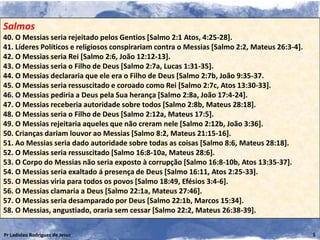 Salmos
40. O Messias seria rejeitado pelos Gentios [Salmo 2:1 Atos, 4:25-28].
41. Líderes Políticos e religiosos conspirariam contra o Messias [Salmo 2:2, Mateus 26:3-4].
42. O Messias seria Rei [Salmo 2:6, João 12:12-13].
43. O Messias seria o Filho de Deus [Salmo 2:7a, Lucas 1:31-35].
44. O Messias declararia que ele era o Filho de Deus [Salmo 2:7b, João 9:35-37.
45. O Messias seria ressuscitado e coroado como Rei [Salmo 2:7c, Atos 13:30-33].
46. O Messias pediria a Deus pela Sua herança [Salmo 2:8a, João 17:4-24].
47. O Messias receberia autoridade sobre todos [Salmo 2:8b, Mateus 28:18].
48. O Messias seria o Filho de Deus [Salmo 2:12a, Mateus 17:5].
49. O Messias rejeitaria aqueles que não creram nele [Salmo 2:12b, João 3:36].
50. Crianças dariam louvor ao Messias [Salmo 8:2, Mateus 21:15-16].
51. Ao Messias seria dado autoridade sobre todas as coisas [Salmo 8:6, Mateus 28:18].
52. O Messias seria ressuscitado [Salmo 16:8-10a, Mateus 28:6].
53. O Corpo do Messias não seria exposto à corrupção [Salmo 16:8-10b, Atos 13:35-37].
54. O Messias seria exaltado á presença de Deus [Salmo 16:11, Atos 2:25-33].
55. O Messias viria para todos os povos [Salmo 18:49, Efésios 3:4-6].
56. O Messias clamaria a Deus [Salmo 22:1a, Mateus 27:46].
57. O Messias seria desamparado por Deus [Salmo 22:1b, Marcos 15:34].
58. O Messias, angustiado, oraria sem cessar [Salmo 22:2, Mateus 26:38-39].

Pr Ladislau Rodrigues de Jesus                                                                 5
 