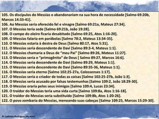105. Os discípulos do Messias o abandonariam na sua hora de necessidade [Salmo 69:20b,
Marcos 14:33-41].
106. Ao Messias seria oferecido fel e vinagre [Salmo 69:21a, Mateus 27:34].
107. O Messias teria sede [Salmo 69:21b, João 19:28].
108. O campo do oleiro ficaria desabitado [Salmo 69:25, Atos 1:16-20].
109. O Messias falaria em parábolas [Salmo 78:2, Mateus 13:34-35].
110. O Messias estaria à destra de Deus [Salmo 80:17, Atos 5:31].
111. O Messias seria descendente de Davi [Salmo 89:3-4, Mateus 1:1].
112. O Messias chamaria a Deus de “meu Pai” [Salmo 89:26, Mateus 11:27].
113. O Messias seria o “primogênito” de Deus [ Salmo 89:27, Marcos 16:6].
114. O Messias seria descendente de Davi [Salmo 89:29, Mateus 1:1].
115. O Messias seria descendente de Davi [Salmo 89:35-36, Mateus 1:1].
116. O Messias seria eterno [Salmo 102:25-27a, Colossenses 1:17].
117. O Messias seria o criador de todas as coisas [Salmo 102:25-27b, João 1:3].
118. O Messias seria acusado por falsas testemunhas [Salmo 109:2, João 18:29-30].
119. O Messias oraria pelos seus inimigos [Salmo 109:4, Lucas 23:34].
120. O traidor do Messias teria uma vida curta [Salmo 109:8a, Atos 1:16-18].
121. O traidor do Messias seria substituído [Salmo 109:8b, Atos 1:20-26].
122. O povo zombaria do Messias, meneando suas cabeças [Salmo 109:25, Marcos 15:29-30].


Pr Ladislau Rodrigues de Jesus                                                            9
 