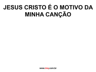 JESUS CRISTO É O MOTIVO DA MINHA CANÇÃO www. imq .com.br 