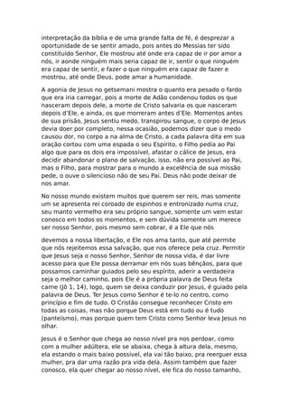 interpretação da bíblia e de uma grande falta de fé, é desprezar a
oportunidade de se sentir amado, pois antes do Messias ter sido
constituído Senhor, Ele mostrou até onde era capaz de ir por amor a
nós, ir aonde ninguém mais seria capaz de ir, sentir o que ninguém
era capaz de sentir, e fazer o que ninguém era capaz de fazer e
mostrou, até onde Deus, pode amar a humanidade.

A agonia de Jesus no getsemani mostra o quanto era pesado o fardo
que era iria carregar, pois a morte de Adão condenou todos os que
nasceram depois dele, a morte de Cristo salvaria os que nasceram
depois d’Ele, e ainda, os que morreram antes d’Ele. Momentos antes
de sua prisão, Jesus sentiu medo, transpirou sangue, o corpo de Jesus
devia doer por completo, nessa ocasião, podemos dizer que o medo
causou dor, no corpo a na alma de Cristo, a cada palavra dita em sua
oração cortou com uma espada o seu Espírito, o Filho pedia ao Pai
algo que para os dois era impossível, afastar o cálice de Jesus, era
decidir abandonar o plano de salvação, isso, não era possível ao Pai,
mas o Filho, para mostrar para o mundo a excelência de sua missão
pede, o ouve o silencioso não de seu Pai. Deus não pode deixar de
nos amar.

No nosso mundo existem muitos que querem ser reis, mas somente
um se apresenta rei coroado de espinhos e entronizado numa cruz,
seu manto vermelho era seu próprio sangue, somente um vem estar
conosco em todos os momentos, e sem dúvida somente um merece
ser nosso Senhor, pois mesmo sem cobrar, é a Ele que nós

devemos a nossa libertação, e Ele nos ama tanto, que até permite
que nós rejeitemos essa salvação, que nos oferece pela cruz. Permitir
que Jesus seja o nosso Senhor, Senhor de nossa vida, é dar livre
acesso para que Ele possa derramar em nós suas bênçãos, para que
possamos caminhar guiados pelo seu espírito, aderir a verdadeira
seja o melhor caminho, pois Ele é a própria palavra de Deus feita
carne (Jô 1, 14), logo, quem se deixa conduzir por Jesus, é guiado pela
palavra de Deus. Ter Jesus como Senhor é te-lo no centro, como
princípio e fim de tudo. O Cristão consegue reconhecer Cristo em
todas as coisas, mas não porque Deus está em tudo ou é tudo
(panteísmo), mas porque quem tem Cristo como Senhor leva Jesus no
olhar.

Jesus é o Senhor que chega ao nosso nível pra nos perdoar, como
com a mulher adúltera, ele se abaixa, chega à altura dela, mesmo,
ela estando o mais baixo possível, ela vai tão baixo, pra reerguer essa
mulher, pra dar uma razão pra vida dela. Assim também que fazer
conosco, ela quer chegar ao nosso nível, ele fica do nosso tamanho,
 