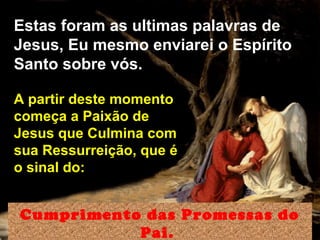 Estas foram as ultimas palavras de
Jesus, Eu mesmo enviarei o Espírito
Santo sobre vós.
Cumprimento das Promessas do
Pai.
A partir deste momento
começa a Paixão de
Jesus que Culmina com
sua Ressurreição, que é
o sinal do:
 