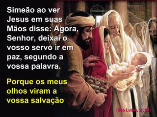 Simeão ao verSimeão ao ver
Jesus em suasJesus em suas
Mãos disse: Agora,Mãos disse: Agora,
Senhor, deixai oSenhor, deixai o
vosso servo ir emvosso servo ir em
paz, segundo apaz, segundo a
vossa palavra.vossa palavra.
Porque os meusPorque os meus
olhos viram aolhos viram a
vossa salvaçãovossa salvação
(São Lucas, 2 , 29 )(São Lucas, 2 , 29 )
 