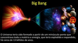 Big Bang
O Universo teria sido formado a partir de um minúsculo ponto que
concentrava toda a matéria e energia, que teria explodido e expandido,
há cerca de 13 bilhões de anos.
 