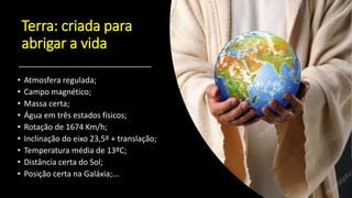 Terra: criada para
abrigar a vida
• Atmosfera regulada;
• Campo magnético;
• Massa certa;
• Água em três estados físicos;
• Rotação de 1674 Km/h;
• Inclinação do eixo 23,5º + translação;
• Temperatura média de 13ºC;
• Distância certa do Sol;
• Posição certa na Galáxia;...
 