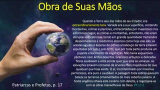 Obra de Suas Mãos
Quando a Terra saiu das mãos de seu Criador, era
extraordinariamente bela. Variada era a sua superfície, contendo
montanhas, colinas e planícies, entrecortadas por majestosos rios
e formosos lagos; as colinas e montanhas, entretanto, não eram
abruptas e escabrosas, tendo em grande quantidade tremendos
despenhadeiros e medonhos abismos como hoje elas são; as
arestas agudas e ásperas do pétreo arcabouço da terra estavam
sepultadas por sob o solo fértil, que por toda parte produzia um
pujante crescimento de vegetação. Não havia asquerosos
pântanos nem áridos desertos. Graciosos arbustos e delicadas
flores saudavam a vista aonde quer que esta se volvesse. As
elevações estavam coroadas de árvores mais majestosas do que
qualquer que hoje exista. O ar, incontaminado por miasmas
perniciosos, era puro e saudável. A paisagem toda sobrepujava em
beleza os terrenos ornamentados do mais soberbo palácio. A
hoste angélica olhava este cenário com deleite, e regozijava-se
com as obras maravilhosas de Deus. PP 17.2Patriarcas e Profetas, p. 17
 