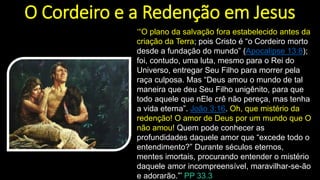 O Cordeiro e a Redenção em Jesus
‘“O plano da salvação fora estabelecido antes da
criação da Terra; pois Cristo é “o Cordeiro morto
desde a fundação do mundo” (Apocalipse 13:8);
foi, contudo, uma luta, mesmo para o Rei do
Universo, entregar Seu Filho para morrer pela
raça culposa. Mas “Deus amou o mundo de tal
maneira que deu Seu Filho unigênito, para que
todo aquele que nEle crê não pereça, mas tenha
a vida eterna”. João 3:16. Oh, que mistério da
redenção! O amor de Deus por um mundo que O
não amou! Quem pode conhecer as
profundidades daquele amor que “excede todo o
entendimento?” Durante séculos eternos,
mentes imortais, procurando entender o mistério
daquele amor incompreensível, maravilhar-se-ão
e adorarão.”’ PP 33.3
 