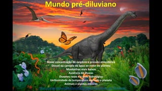 https://origememrevista.com.br/2017/08/24/o-mundo-pre-diluviano/
Mundo pré-diluviano
Maior concentração de oxigênio e pressão atmosférica
Dossel ou canopla de água ao redor do planeta
Montanhas mais baixas
Ausência de chuvas
Oceanos rasos e o ciclo hidrológico
Uniformidade de temperatura em todo o planeta
Animais e plantas maiores
 